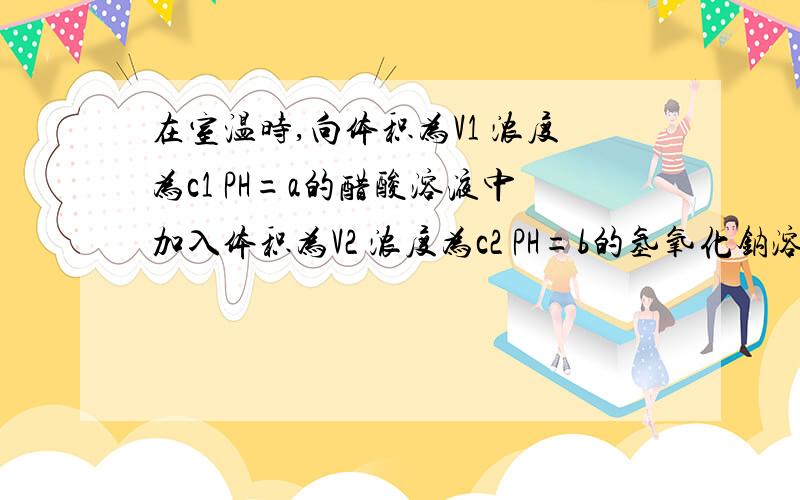 在室温时,向体积为V1 浓度为c1 PH=a的醋酸溶液中加入体积为V2 浓度为c2 PH=b的氢氧化钠溶液,充分反应.