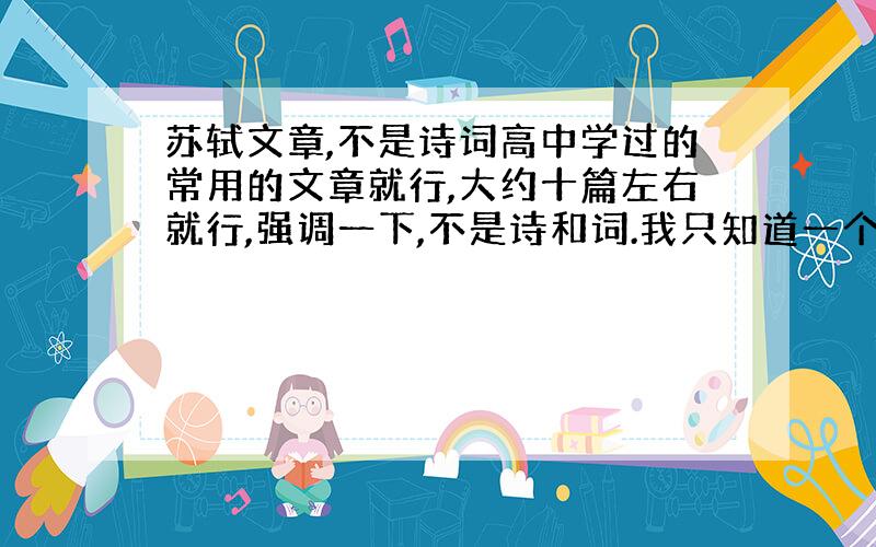 苏轼文章,不是诗词高中学过的常用的文章就行,大约十篇左右就行,强调一下,不是诗和词.我只知道一个赤壁赋了,其它都想不起来