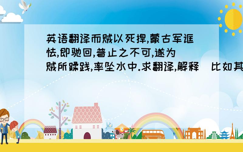 英语翻译而贼以死捍,蒙古军诓怯,即驰回,普止之不可,遂为贼所蹂践,率坠水中.求翻译,解释（比如其中的意动用法,通假字,名