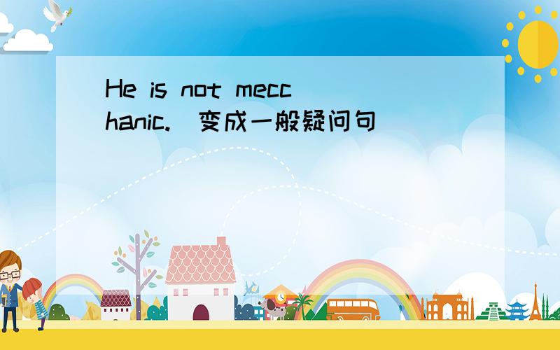 He is not mecchanic.(变成一般疑问句)