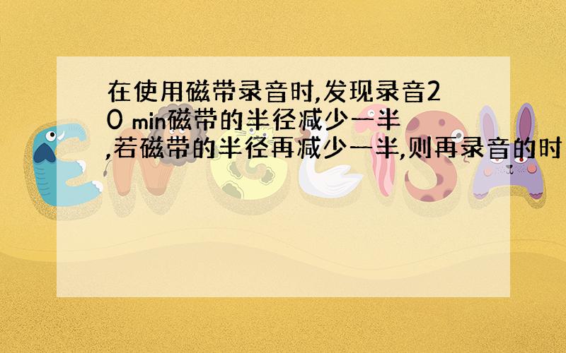 在使用磁带录音时,发现录音20 min磁带的半径减少一半,若磁带的半径再减少一半,则再录音的时间为?