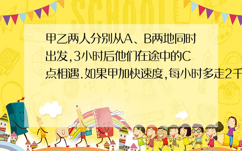 甲乙两人分别从A、B两地同时出发,3小时后他们在途中的C点相遇.如果甲加快速度,每小时多走2千米,而乙提甲乙两人分别从A