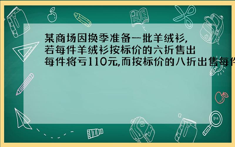 某商场因换季准备一批羊绒衫,若每件羊绒衫按标价的六折售出每件将亏110元,而按标价的八折出售每件将赚70元,问每件羊绒衫