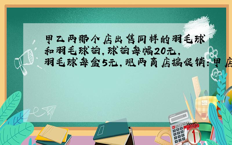 甲乙两那个店出售同样的羽毛球和羽毛球拍,球拍每幅20元,羽毛球每盒5元,现两商店搞促销：甲店买一赠一,即买一个球拍送一盒