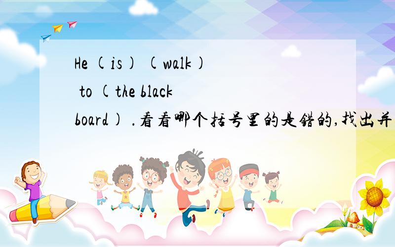 He (is) (walk) to (the blackboard) .看看哪个括号里的是错的,找出并改正