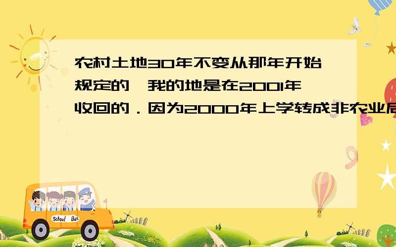 农村土地30年不变从那年开始规定的,我的地是在2001年收回的．因为2000年上学转成非农业后,2001年村里又从新分了