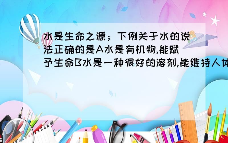 水是生命之源；下例关于水的说法正确的是A水是有机物,能赋予生命B水是一种很好的溶剂,能维持人体的体液