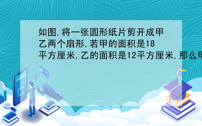 如图,将一张圆形纸片剪开成甲乙两个扇形,若甲的面积是18平方厘米,乙的面积是12平方厘米,那么甲扇形的圆心角比乙扇形的圆