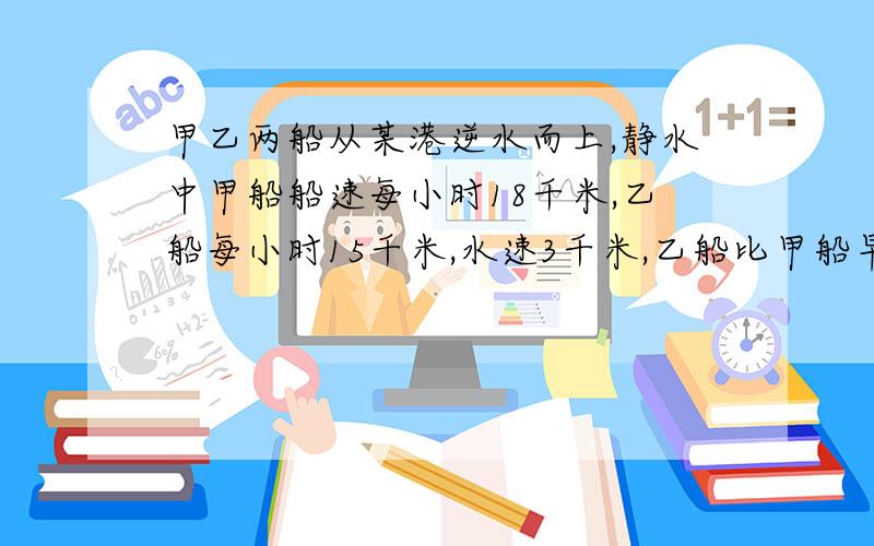 甲乙两船从某港逆水而上,静水中甲船船速每小时18千米,乙船每小时15千米,水速3千米,乙船比甲船早出发两小