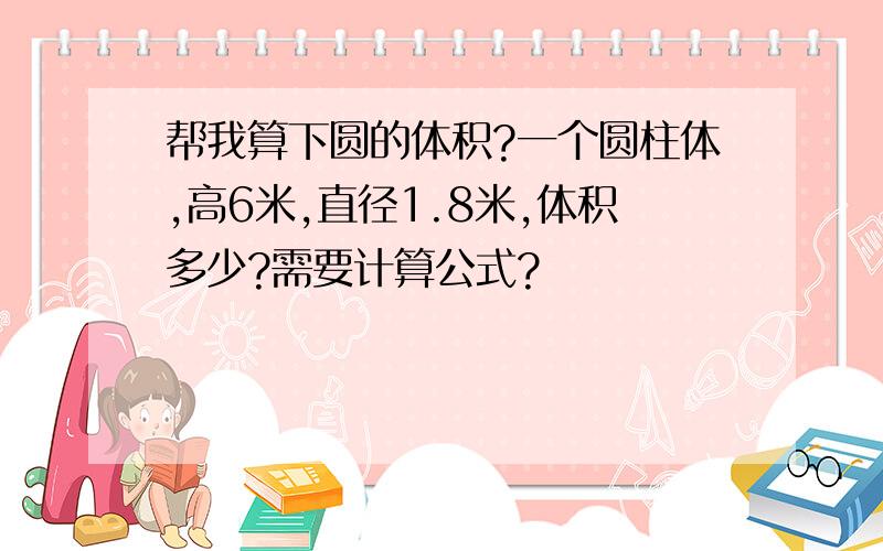 帮我算下圆的体积?一个圆柱体,高6米,直径1.8米,体积多少?需要计算公式?