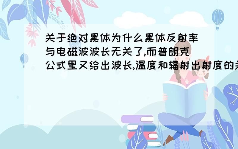 关于绝对黑体为什么黑体反射率与电磁波波长无关了,而普朗克公式里又给出波长,温度和辐射出射度的关系,不是矛盾了吗,谁能解释