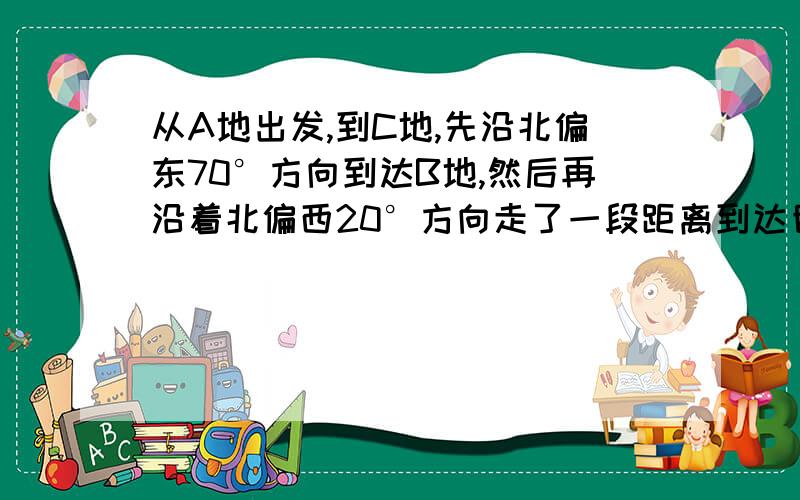 从A地出发,到C地,先沿北偏东70°方向到达B地,然后再沿着北偏西20°方向走了一段距离到达目的地C.那么,C地在A地的