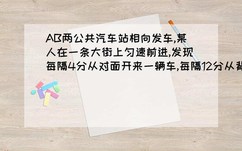 AB两公共汽车站相向发车,某人在一条大街上匀速前进,发现每隔4分从对面开来一辆车,每隔12分从背后追