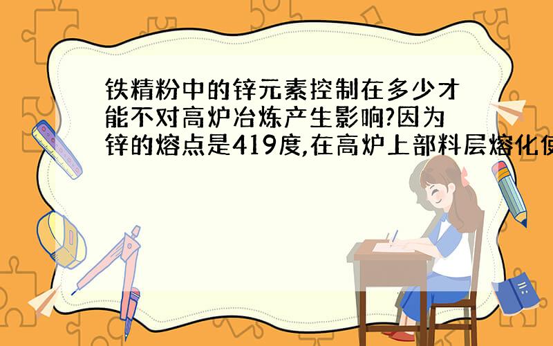 铁精粉中的锌元素控制在多少才能不对高炉冶炼产生影响?因为锌的熔点是419度,在高炉上部料层熔化使炉料黏