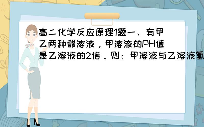 高二化学反应原理1题一、有甲乙两种酸溶液，甲溶液的PH值是乙溶液的2倍。则：甲溶液与乙溶液氢离子的关系是（ ），请说明理