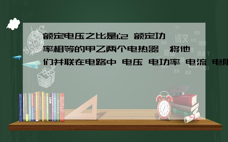 额定电压之比是1:2 额定功率相等的甲乙两个电热器,将他们并联在电路中 电压 电功率 电流 电阻之比是