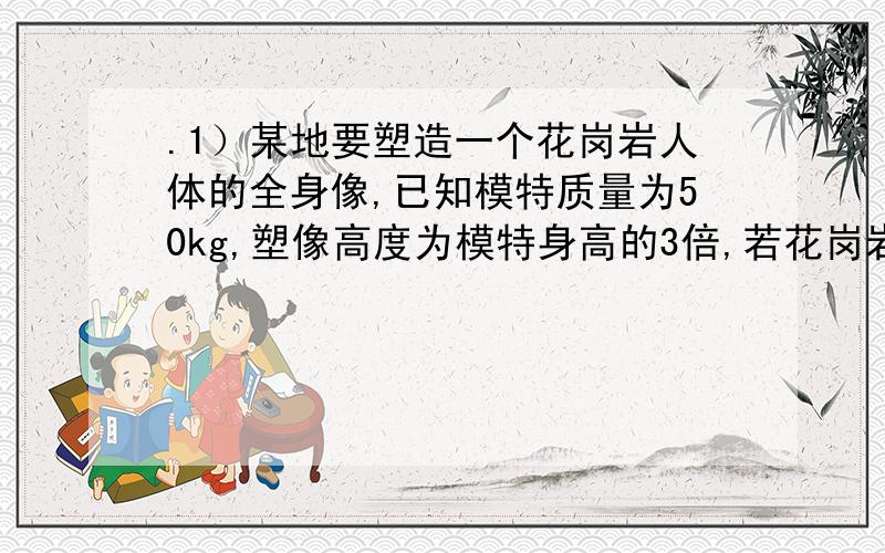 .1）某地要塑造一个花岗岩人体的全身像,已知模特质量为50kg,塑像高度为模特身高的3倍,若花岗岩的密度为2.6x10的