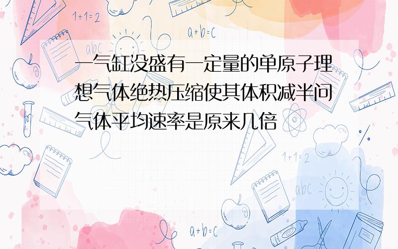 一气缸没盛有一定量的单原子理想气体绝热压缩使其体积减半问气体平均速率是原来几倍