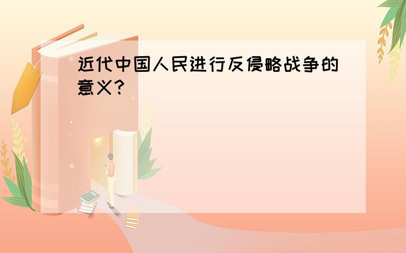 近代中国人民进行反侵略战争的意义?