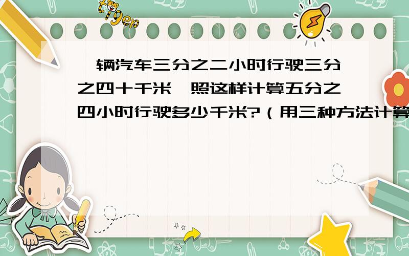 一辆汽车三分之二小时行驶三分之四十千米,照这样计算五分之四小时行驶多少千米?（用三种方法计算）急!