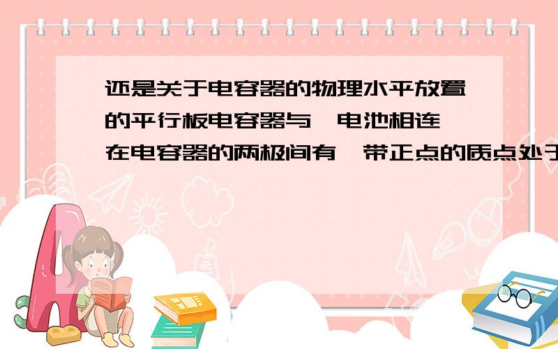 还是关于电容器的物理水平放置的平行板电容器与一电池相连,在电容器的两极间有一带正点的质点处于静止状态.现将电容器两极板间