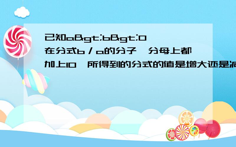 已知a>b>0,在分式b／a的分子、分母上都加上10,所得到的分式的值是增大还是减小了