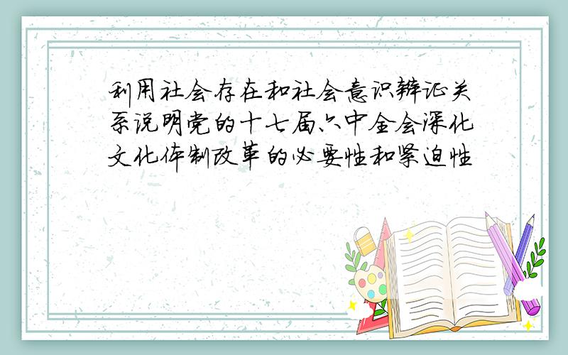 利用社会存在和社会意识辩证关系说明党的十七届六中全会深化文化体制改革的必要性和紧迫性