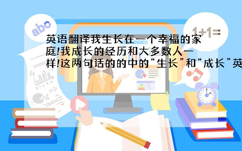 英语翻译我生长在一个幸福的家庭!我成长的经历和大多数人一样!这两句话的的中的“生长”和“成长”英语该怎么翻译!grow和