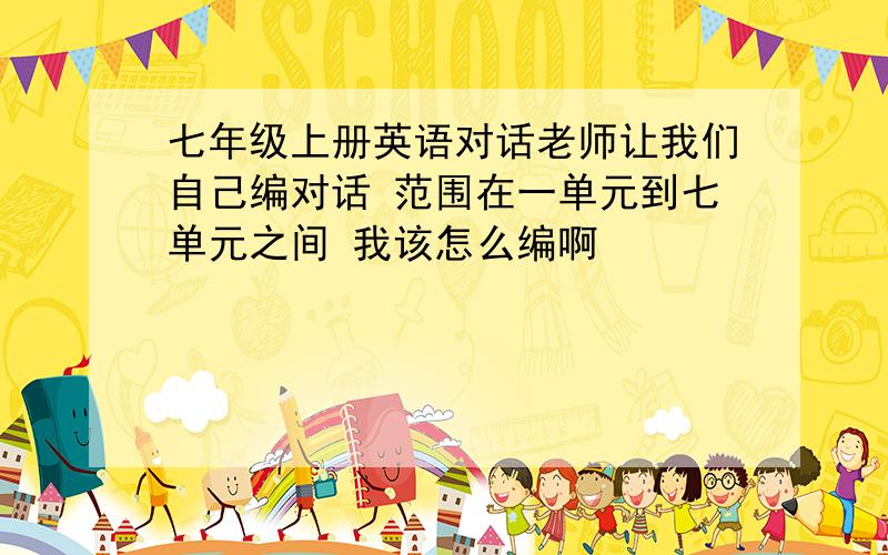 七年级上册英语对话老师让我们自己编对话 范围在一单元到七单元之间 我该怎么编啊