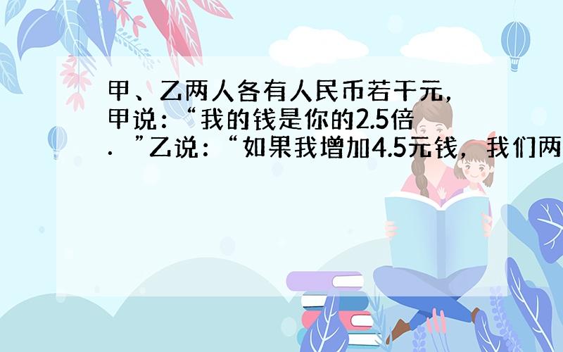 甲、乙两人各有人民币若干元，甲说：“我的钱是你的2.5倍．”乙说：“如果我增加4.5元钱，我们两人的钱一样多．”甲乙两人