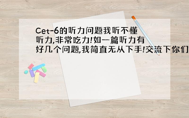 Cet-6的听力问题我听不懂听力,非常吃力!如一篇听力有好几个问题,我简直无从下手!交流下你们是怎么练听力的?有日程安排