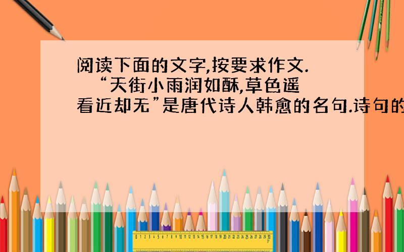 阅读下面的文字,按要求作文.　　“天街小雨润如酥,草色遥看近却无”是唐代诗人韩愈的名句.诗句的意思是说,在滋润如酥的初春