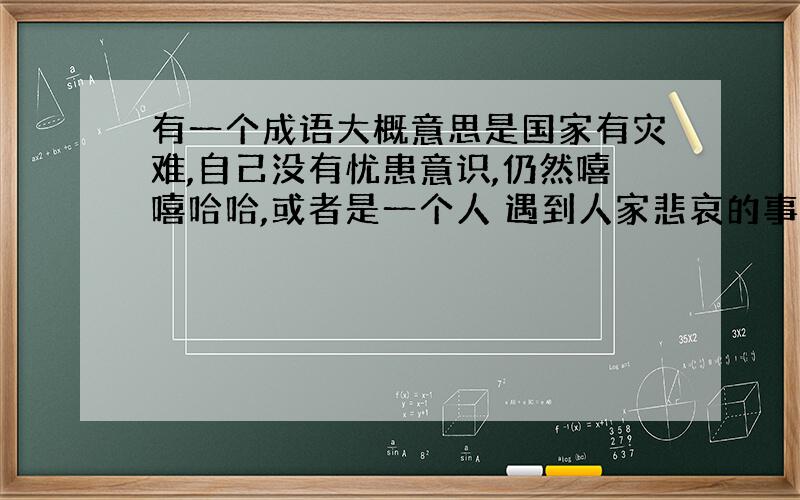 有一个成语大概意思是国家有灾难,自己没有忧患意识,仍然嘻嘻哈哈,或者是一个人 遇到人家悲哀的事情,