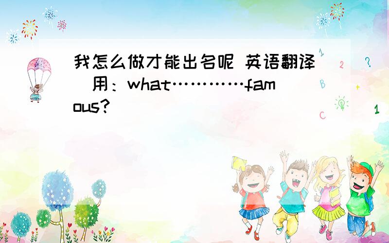 我怎么做才能出名呢 英语翻译(用：what…………famous?)