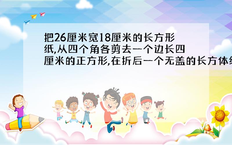 把26厘米宽18厘米的长方形纸,从四个角各剪去一个边长四厘米的正方形,在折后一个无盖的长方体纸盒,这个纸盒容量是多少厘米