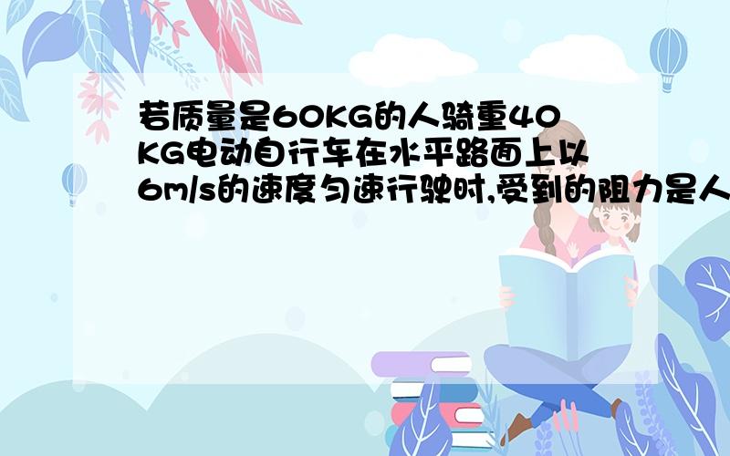 若质量是60KG的人骑重40KG电动自行车在水平路面上以6m/s的速度匀速行驶时,受到的阻力是人与车总重的0.02倍