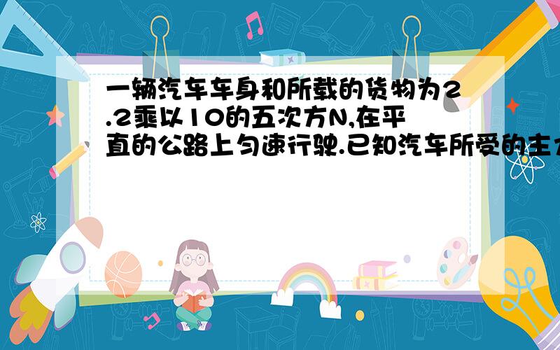 一辆汽车车身和所载的货物为2.2乘以10的五次方N,在平直的公路上匀速行驶.已知汽车所受的主力是车总重的0.05倍.求1