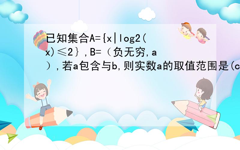 已知集合A={x|log2(x)≤2｝,B=（负无穷,a）,若a包含与b,则实数a的取值范围是(c,正无穷)其中c等于多