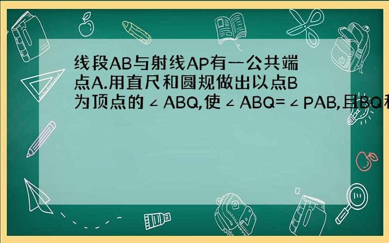 线段AB与射线AP有一公共端点A.用直尺和圆规做出以点B为顶点的∠ABQ,使∠ABQ=∠PAB,且BQ和AP相交与点M.