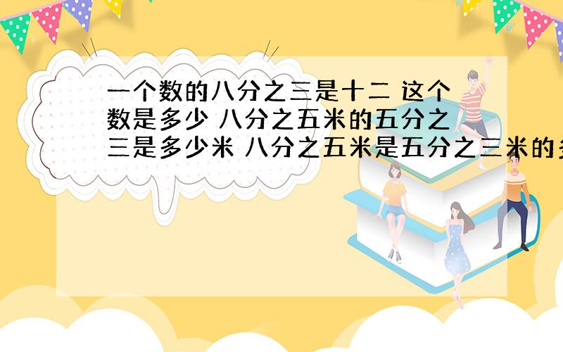 一个数的八分之三是十二 这个数是多少 八分之五米的五分之三是多少米 八分之五米是五分之三米的多少