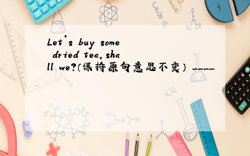 Let's buy some dried tea,shall we?（保持原句意思不变） ____