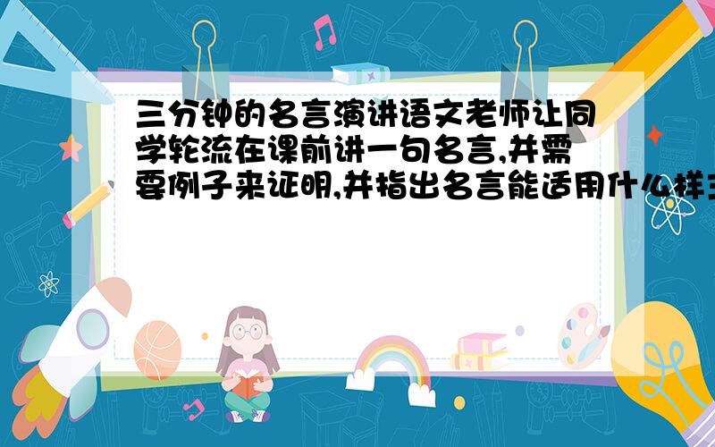 三分钟的名言演讲语文老师让同学轮流在课前讲一句名言,并需要例子来证明,并指出名言能适用什么样主题的作文.快我了,谁给说下