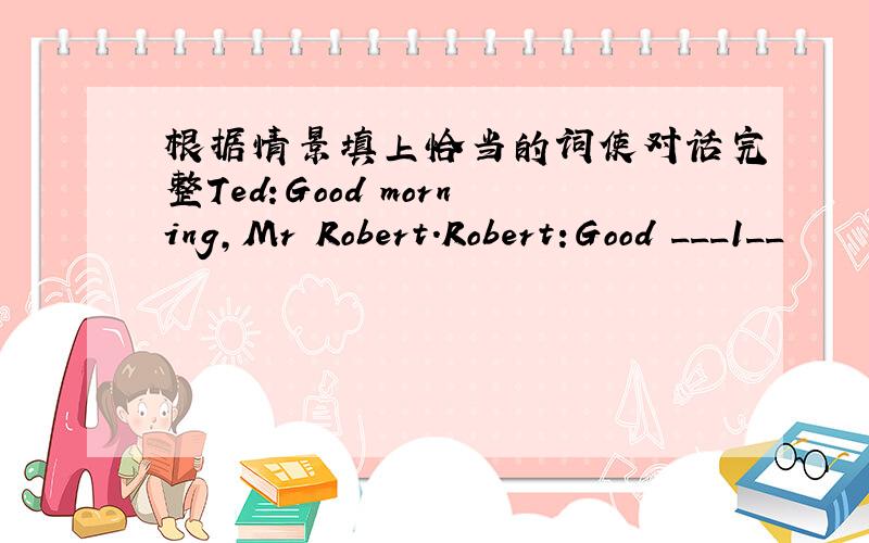 根据情景填上恰当的词使对话完整Ted:Good morning,Mr Robert.Robert:Good ___1__