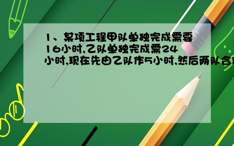 1、某项工程甲队单独完成需要16小时,乙队单独完成需24小时,现在先由乙队作5小时,然后两队合作,问再干几小时可以完成全