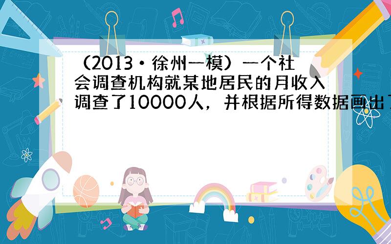 （2013•徐州一模）一个社会调查机构就某地居民的月收入调查了10000人，并根据所得数据画出了如图所示的频率分布直方图