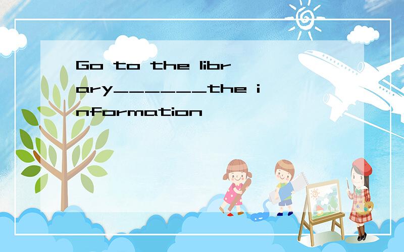 Go to the library______the information