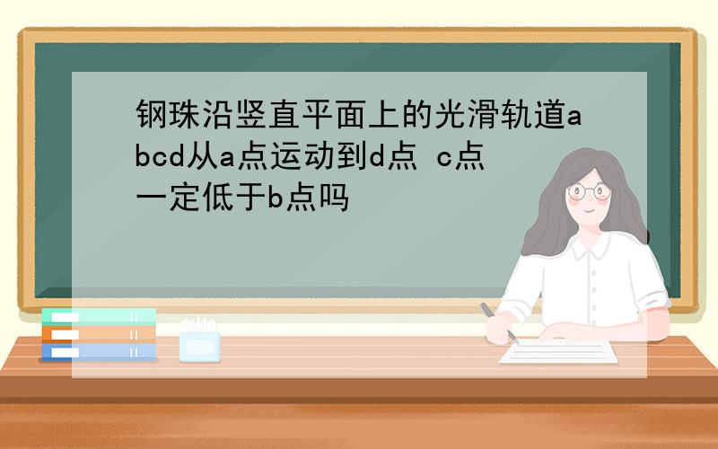 钢珠沿竖直平面上的光滑轨道abcd从a点运动到d点 c点一定低于b点吗