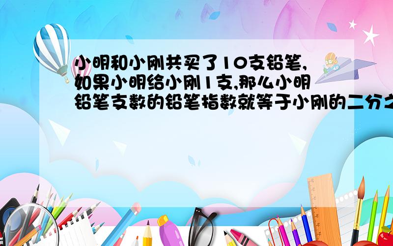 小明和小刚共买了10支铅笔,如果小明给小刚1支,那么小明铅笔支数的铅笔指数就等于小刚的二分之三倍