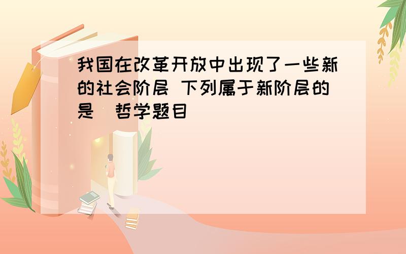 我国在改革开放中出现了一些新的社会阶层 下列属于新阶层的是（哲学题目）