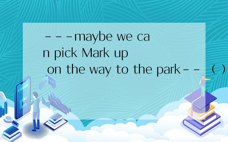 ---maybe we can pick Mark up on the way to the park-- （ ）we